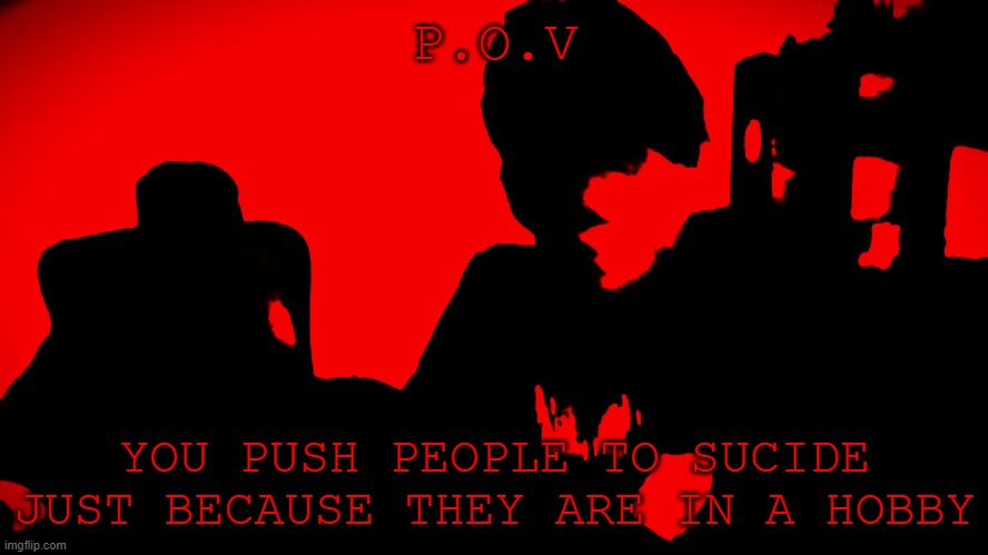 POV | P.O.V; YOU PUSH PEOPLE TO SUCIDE JUST BECAUSE THEY ARE IN A HOBBY | image tagged in pov | made w/ Imgflip meme maker
