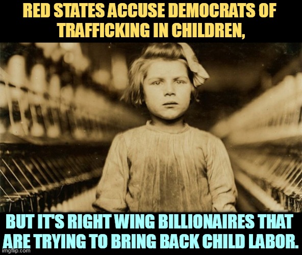 Once again, conservatives project their own sins onto others. | RED STATES ACCUSE DEMOCRATS OF 
TRAFFICKING IN CHILDREN, BUT IT'S RIGHT WING BILLIONAIRES THAT 
ARE TRYING TO BRING BACK CHILD LABOR. | image tagged in conservative,right wing,children,child labor,conservative hypocrisy | made w/ Imgflip meme maker