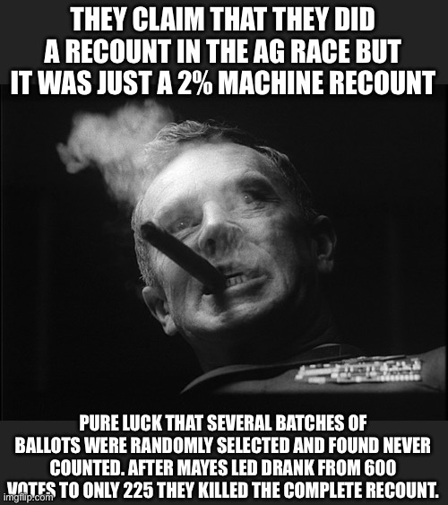 General Ripper (Dr. Strangelove) | THEY CLAIM THAT THEY DID A RECOUNT IN THE AG RACE BUT IT WAS JUST A 2% MACHINE RECOUNT PURE LUCK THAT SEVERAL BATCHES OF BALLOTS WERE RANDOM | image tagged in general ripper dr strangelove | made w/ Imgflip meme maker