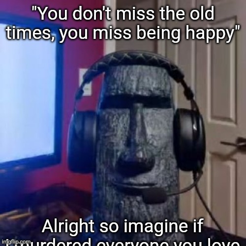 Moai gaming | "You don't miss the old times, you miss being happy"; Alright so imagine if i murdered everyone you love | made w/ Imgflip meme maker