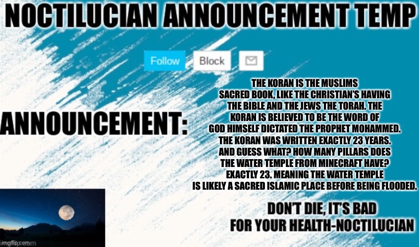 Noct's announcement temp | THE KORAN IS THE MUSLIMS SACRED BOOK, LIKE THE CHRISTIAN’S HAVING THE BIBLE AND THE JEWS THE TORAH. THE KORAN IS BELIEVED TO BE THE WORD OF GOD HIMSELF DICTATED THE PROPHET MOHAMMED. THE KORAN WAS WRITTEN EXACTLY 23 YEARS. AND GUESS WHAT? HOW MANY PILLARS DOES THE WATER TEMPLE FROM MINECRAFT HAVE? EXACTLY 23. MEANING THE WATER TEMPLE IS LIKELY A SACRED ISLAMIC PLACE BEFORE BEING FLOODED. | image tagged in noct's announcement temp too lazy to update it | made w/ Imgflip meme maker