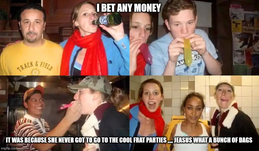 I BET ANY MONEY; IT WAS BECAUSE SHE NEVER GOT TO GO TO THE COOL FRAT PARTIES ,,,,, JEASUS WHAT A BUNCH OF DAGS | made w/ Imgflip meme maker