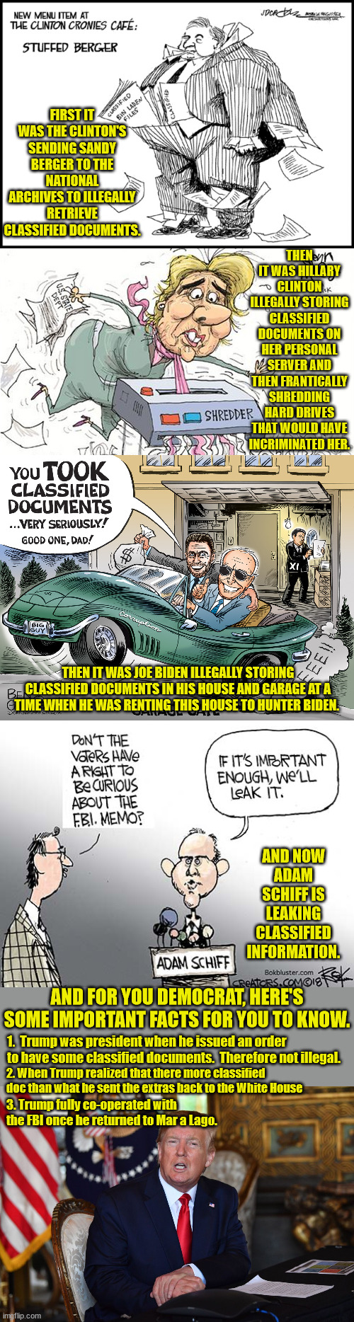 Democrats have a long history is getting a verbal slap on the wrist for the many, many, many felonies the committed. | FIRST IT WAS THE CLINTON'S SENDING SANDY BERGER TO THE NATIONAL ARCHIVES TO ILLEGALLY RETRIEVE CLASSIFIED DOCUMENTS. THEN IT WAS HILLARY CLINTON ILLEGALLY STORING CLASSIFIED DOCUMENTS ON HER PERSONAL SERVER AND THEN FRANTICALLY SHREDDING HARD DRIVES THAT WOULD HAVE INCRIMINATED HER. THEN IT WAS JOE BIDEN ILLEGALLY STORING CLASSIFIED DOCUMENTS IN HIS HOUSE AND GARAGE AT A TIME WHEN HE WAS RENTING THIS HOUSE TO HUNTER BIDEN. AND NOW ADAM SCHIFF IS LEAKING CLASSIFIED INFORMATION. AND FOR YOU DEMOCRAT, HERE'S SOME IMPORTANT FACTS FOR YOU TO KNOW. 1.  Trump was president when he issued an order to have some classified documents.  Therefore not illegal. 2. When Trump realized that there more classified doc than what he sent the extras back to the White House; 3. Trump fully co-operated with the FBI once he returned to Mar a Lago. | image tagged in it is a felony,laws don't apply to democrats | made w/ Imgflip meme maker