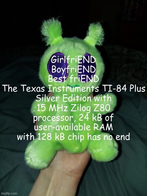 ross the alien plushie | GirlfriEND
BoyfriEND
Best friEND
The Texas Instruments TI-84 Plus Silver Edition with 15 MHz Zilog Z80 processor, 24 kB of user-available RAM with 128 kB chip has no end | image tagged in ross the alien plushie | made w/ Imgflip meme maker