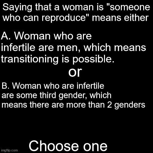 Choose one | Saying that a woman is "someone who can reproduce" means either; A. Woman who are infertile are men, which means transitioning is possible. or; B. Woman who are infertile are some third gender, which means there are more than 2 genders; Choose one | image tagged in memes,blank transparent square | made w/ Imgflip meme maker
