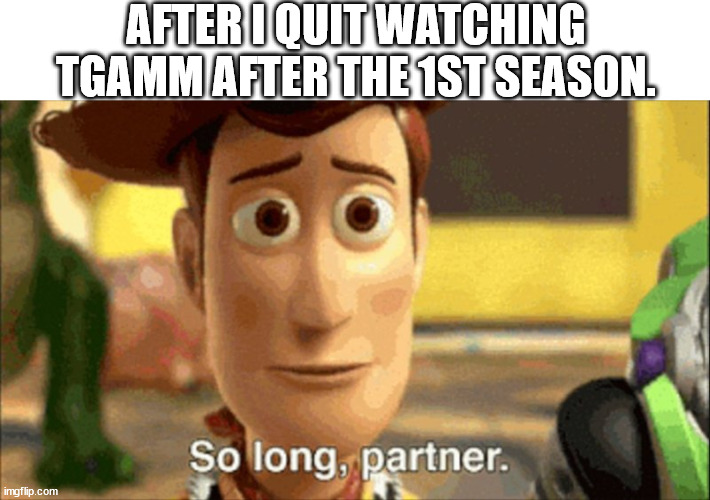 so long partner | AFTER I QUIT WATCHING TGAMM AFTER THE 1ST SEASON. | image tagged in so long partner | made w/ Imgflip meme maker