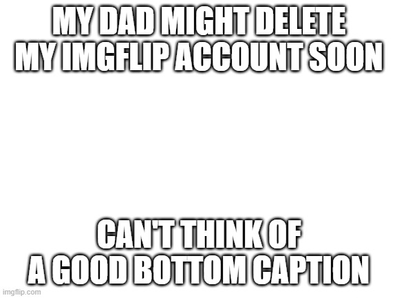 Goodbye | MY DAD MIGHT DELETE MY IMGFLIP ACCOUNT SOON; CAN'T THINK OF A GOOD BOTTOM CAPTION | image tagged in blank white template,i am therefore leaving immediately for nepal | made w/ Imgflip meme maker