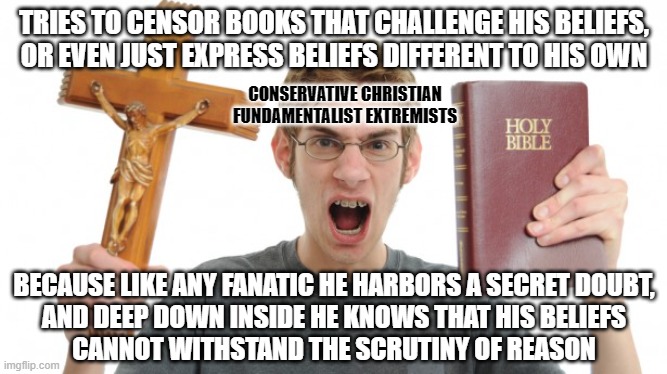 A fanatic's doubt is the key to his freedom from his prison of belief. | TRIES TO CENSOR BOOKS THAT CHALLENGE HIS BELIEFS,
OR EVEN JUST EXPRESS BELIEFS DIFFERENT TO HIS OWN; CONSERVATIVE CHRISTIAN
FUNDAMENTALIST EXTREMISTS; BECAUSE LIKE ANY FANATIC HE HARBORS A SECRET DOUBT,
AND DEEP DOWN INSIDE HE KNOWS THAT HIS BELIEFS
CANNOT WITHSTAND THE SCRUTINY OF REASON | image tagged in angry christian,beliefs,conservative logic,scumbag christian,doubt,censorship | made w/ Imgflip meme maker