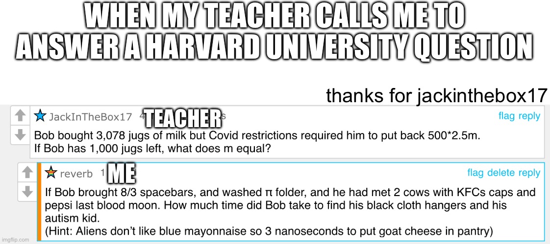 talkback | WHEN MY TEACHER CALLS ME TO
ANSWER A HARVARD UNIVERSITY QUESTION; thanks for jackinthebox17; TEACHER; ME | image tagged in reverb,fun,frontpage,jackinthebox17,thanks | made w/ Imgflip meme maker