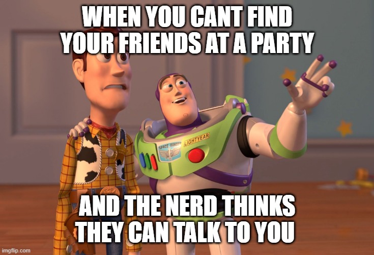 X, X Everywhere Meme | WHEN YOU CANT FIND YOUR FRIENDS AT A PARTY; AND THE NERD THINKS THEY CAN TALK TO YOU | image tagged in memes,x x everywhere | made w/ Imgflip meme maker