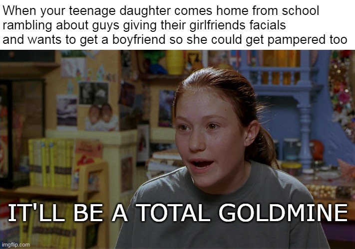 When your teenage daughter comes home from school rambling about guys giving their girlfriends facials and wants to get a boyfriend so she could get pampered too; IT'LL BE A TOTAL GOLDMINE | image tagged in meme,memes,funny | made w/ Imgflip meme maker
