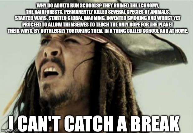 confused dafuq jack sparrow what | WHY DO ADULTS RUN SCHOOLS? THEY RUINED THE ECONOMY, THE RAINFORESTS, PERMANENTLY KILLED SEVERAL SPECIES OF ANIMALS, STARTED WARS, STARTED GLOBAL WARMING, INVENTED SMOKING AND WORST YET PROCEED TO ALLOW THEMSELVES TO TEACH THE ONLY HOPE FOR THE PLANET THEIR WAYS, BY RUTHLESSLY TORTURING THEM. IN A THING CALLED SCHOOL AND AT HOME. I CAN'T CATCH A BREAK | image tagged in confused dafuq jack sparrow what,school,school meme,school sucks | made w/ Imgflip meme maker