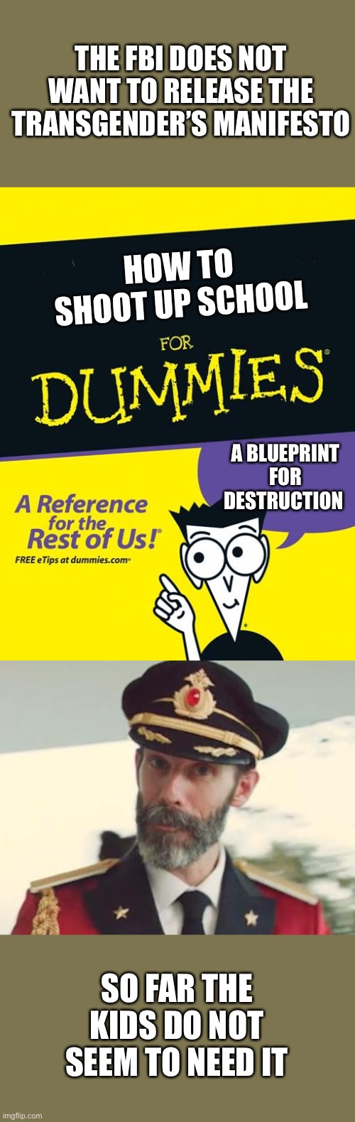 FBI needs to release the manifesto.The public has a right to know. | THE FBI DOES NOT WANT TO RELEASE THE TRANSGENDER’S MANIFESTO; HOW TO
SHOOT UP SCHOOL; A BLUEPRINT FOR DESTRUCTION; SO FAR THE KIDS DO NOT SEEM TO NEED IT | image tagged in for dummies book,captain obvious,transgender shooter,manifesto | made w/ Imgflip meme maker