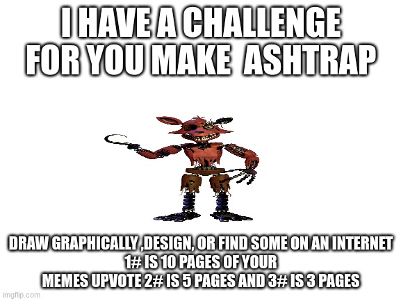 fnaf | I HAVE A CHALLENGE FOR YOU MAKE  ASHTRAP; DRAW GRAPHICALLY ,DESIGN, OR FIND SOME ON AN INTERNET
1# IS 10 PAGES OF YOUR MEMES UPVOTE 2# IS 5 PAGES AND 3# IS 3 PAGES | image tagged in blank white template | made w/ Imgflip meme maker