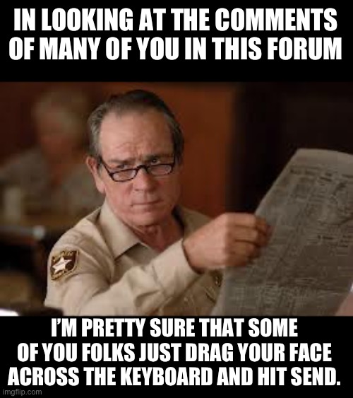 I guess that’s one way to earn points here | IN LOOKING AT THE COMMENTS OF MANY OF YOU IN THIS FORUM; I’M PRETTY SURE THAT SOME OF YOU FOLKS JUST DRAG YOUR FACE ACROSS THE KEYBOARD AND HIT SEND. | image tagged in no country for old men tommy lee jones | made w/ Imgflip meme maker