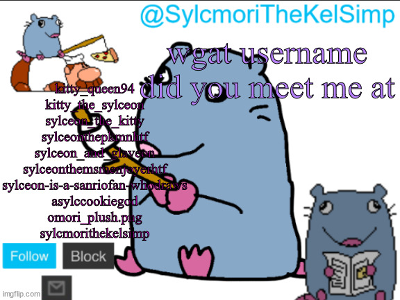 stupid rat | kitty_queen94
kitty_the_sylceon
sylceon_the_kitty
sylceonthepkmnhtf
sylceon_and_glaveon
sylceonthemsmenjoyerhtf
sylceon-is-a-sanriofan-whodraws
asylccookiegod
omori_plush.png
sylcmorithekelsimp; wgat username did you meet me at | image tagged in stupid rat | made w/ Imgflip meme maker