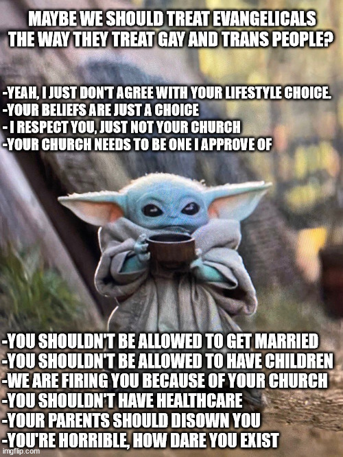 BABY YODA TEA | MAYBE WE SHOULD TREAT EVANGELICALS THE WAY THEY TREAT GAY AND TRANS PEOPLE? -YEAH, I JUST DON'T AGREE WITH YOUR LIFESTYLE CHOICE. 
-YOUR BELIEFS ARE JUST A CHOICE
- I RESPECT YOU, JUST NOT YOUR CHURCH
-YOUR CHURCH NEEDS TO BE ONE I APPROVE OF; -YOU SHOULDN'T BE ALLOWED TO GET MARRIED
-YOU SHOULDN'T BE ALLOWED TO HAVE CHILDREN
-WE ARE FIRING YOU BECAUSE OF YOUR CHURCH
-YOU SHOULDN'T HAVE HEALTHCARE
-YOUR PARENTS SHOULD DISOWN YOU
-YOU'RE HORRIBLE, HOW DARE YOU EXIST | image tagged in baby yoda tea | made w/ Imgflip meme maker