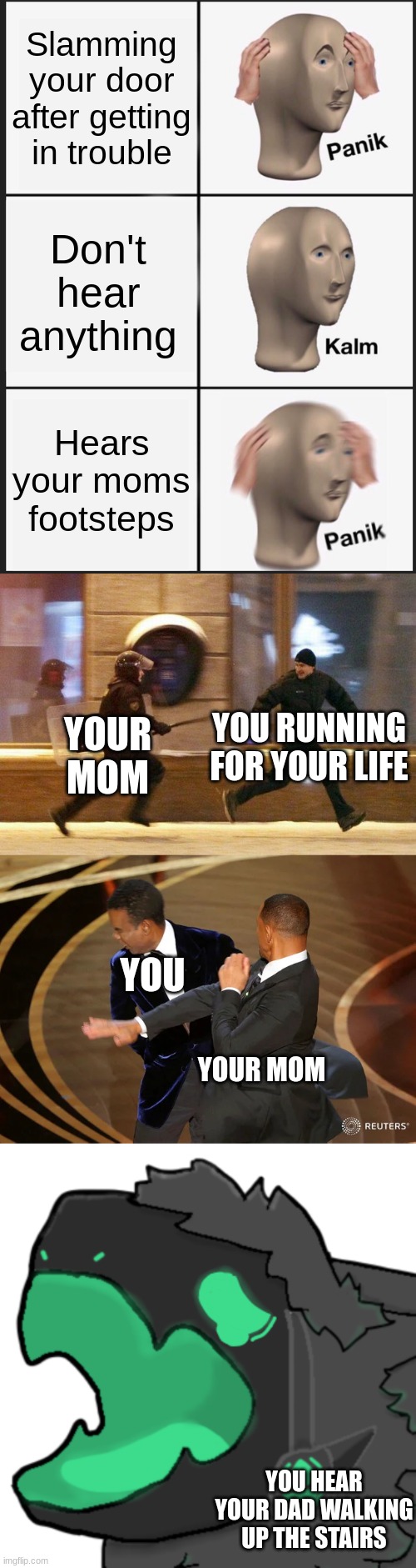getting in trouble | Slamming your door after getting in trouble; Don't hear anything; Hears your moms footsteps; YOU RUNNING FOR YOUR LIFE; YOUR MOM; YOU; YOUR MOM; YOU HEAR YOUR DAD WALKING UP THE STAIRS | image tagged in memes,panik kalm panik,police chasing guy,will smith punching chris rock,protogen cri | made w/ Imgflip meme maker