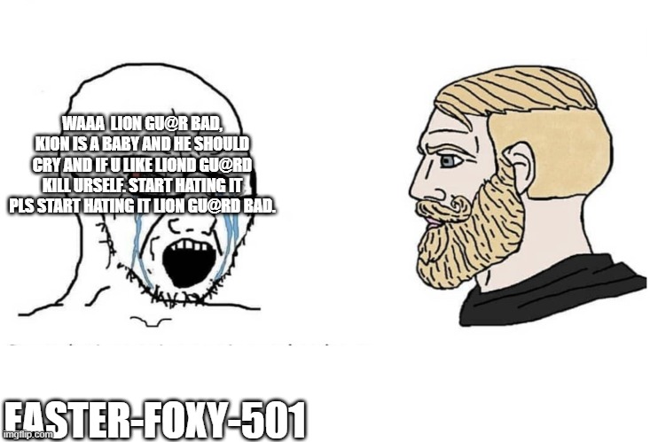 Soyboy Vs Yes Chad | EASTER-FOXY-501 WAAA  LION GU@R BAD, KION IS A BABY AND HE SHOULD CRY AND IF U LIKE LIOND GU@RD KILL URSELF. START HATING IT PLS START HATIN | image tagged in soyboy vs yes chad | made w/ Imgflip meme maker