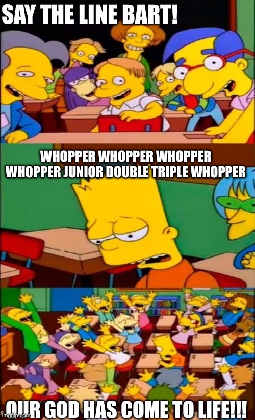 say the line bart! simpsons | SAY THE LINE BART! WHOPPER WHOPPER WHOPPER WHOPPER JUNIOR DOUBLE TRIPLE WHOPPER; OUR GOD HAS COME TO LIFE!!! | image tagged in say the line bart simpsons | made w/ Imgflip meme maker