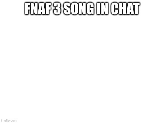 Blank White Template | FNAF 3 SONG IN CHAT | image tagged in blank white template | made w/ Imgflip meme maker