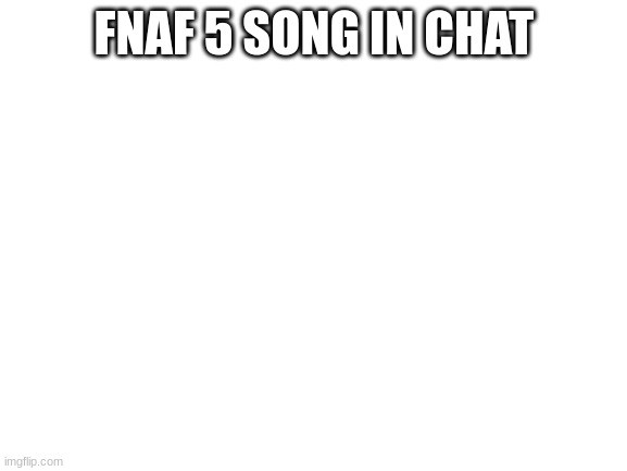 Blank White Template | FNAF 5 SONG IN CHAT | image tagged in blank white template | made w/ Imgflip meme maker