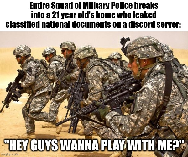 Military  | Entire Squad of Military Police breaks into a 21 year old's home who leaked classified national documents on a discord server:; "HEY GUYS WANNA PLAY WITH ME?" | image tagged in military,funny,military humor,military police,too funny | made w/ Imgflip meme maker