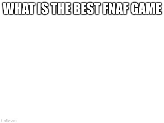 Blank White Template | WHAT IS THE BEST FNAF GAME | image tagged in blank white template | made w/ Imgflip meme maker