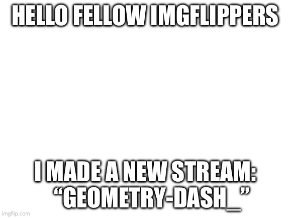 new stream | HELLO FELLOW IMGFLIPPERS; I MADE A NEW STREAM:    “GEOMETRY-DASH_” | image tagged in blank white template | made w/ Imgflip meme maker