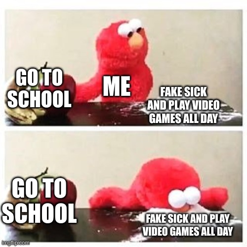 elmo cocaine | GO TO SCHOOL; ME; FAKE SICK AND PLAY VIDEO GAMES ALL DAY; GO TO SCHOOL; FAKE SICK AND PLAY VIDEO GAMES ALL DAY | image tagged in elmo cocaine | made w/ Imgflip meme maker