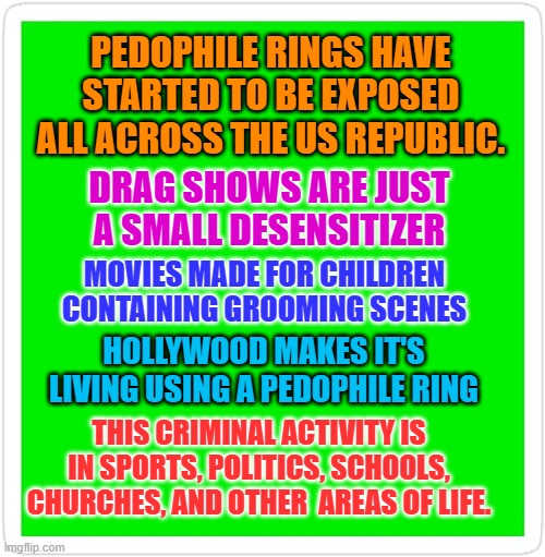 Blank Green Template | PEDOPHILE RINGS HAVE STARTED TO BE EXPOSED ALL ACROSS THE US REPUBLIC. DRAG SHOWS ARE JUST A SMALL DESENSITIZER; MOVIES MADE FOR CHILDREN CONTAINING GROOMING SCENES; HOLLYWOOD MAKES IT'S LIVING USING A PEDOPHILE RING; THIS CRIMINAL ACTIVITY IS IN SPORTS, POLITICS, SCHOOLS, CHURCHES, AND OTHER  AREAS OF LIFE. | image tagged in blank green template | made w/ Imgflip meme maker