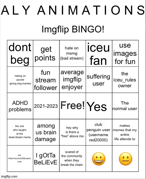 Imgflip Bingo! | A L Y  A N I M A T I O N S; Imgflip BINGO! dont beg; get points; hate on msmg (bad stream); iceu fan; use images for fun; average imgflip enjoyer; hating on upvote giving dog memes; fun stream follower; suffering user; the iceu_rules owner; The normal user; ADHD problems; Yes; 2021-2023; the one who laughs at the dead dream meme; among us brain damage; club penguin user (username red20000); hey why is there a "free" above me; makes memes that my entire life attends to; 😐; scared of the community when they break the chain; 😀; I gOtTa BeLiEvE; the WhenYourOutOfStreams mod | image tagged in blank bingo template with better font | made w/ Imgflip meme maker