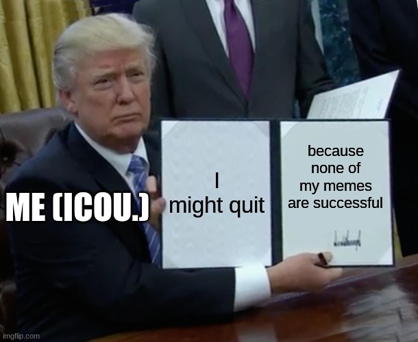 It might happen... | I might quit; because none of my memes are successful; ME (ICOU.) | image tagged in memes,trump bill signing | made w/ Imgflip meme maker