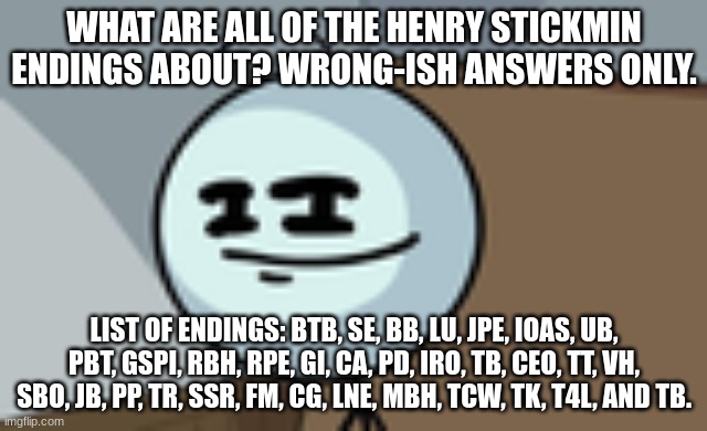 Write in the comments. | WHAT ARE ALL OF THE HENRY STICKMIN ENDINGS ABOUT? WRONG-ISH ANSWERS ONLY. LIST OF ENDINGS: BTB, SE, BB, LU, JPE, IOAS, UB, PBT, GSPI, RBH, RPE, GI, CA, PD, IRO, TB, CEO, TT, VH, SBO, JB, PP, TR, SSR, FM, CG, LNE, MBH, TCW, TK, T4L, AND TB. | image tagged in henry stickmin lenny face,wrong answers only | made w/ Imgflip meme maker