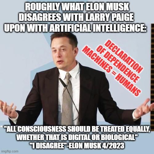 GENUINE = ARTIFICIAL ...not | ROUGHLY WHAT ELON MUSK
DISAGREES WITH LARRY PAIGE 
UPON WITH ARTIFICIAL INTELLIGENCE:; DECLARATION
OF DEPENDENCE
MACHINES = HUMANS; "ALL CONSCIOUSNESS SHOULD BE TREATED EQUALLY,
WHETHER THAT IS DIGITAL OR BIOLOGICAL"
"I DISAGREE"-ELON MUSK 4/2023 | image tagged in elon musk,larry paige,artificial intelligence,human evolution,cultural marxism,rishi sunak | made w/ Imgflip meme maker