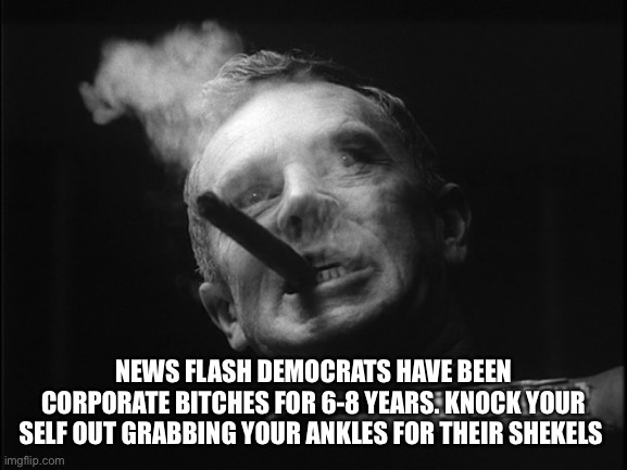 General Ripper (Dr. Strangelove) | NEWS FLASH DEMOCRATS HAVE BEEN CORPORATE BITCHES FOR 6-8 YEARS. KNOCK YOUR SELF OUT GRABBING YOUR ANKLES FOR THEIR SHEKELS | image tagged in general ripper dr strangelove | made w/ Imgflip meme maker