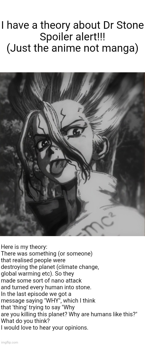 I have a theory about Dr Stone

Spoiler alert!!!
(Just the anime not manga); Here is my theory:
There was something (or someone) that realised people were destroying the planet (climate change, global warming etc). So they made some sort of nano attack and turned every human into stone. In the last episode we got a message saying "WHY", which I think that 'thing' trying to say "Why are you killing this planet? Why are humans like this?"
What do you think? 
I would love to hear your opinions. | image tagged in blank white template,anime,theory,dr stone,memes | made w/ Imgflip meme maker