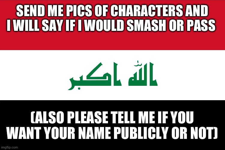 Balls in my butthole | SEND ME PICS OF CHARACTERS AND I WILL SAY IF I WOULD SMASH OR PASS; (ALSO PLEASE TELL ME IF YOU WANT YOUR NAME PUBLICLY OR NOT) | image tagged in flag of iraq | made w/ Imgflip meme maker