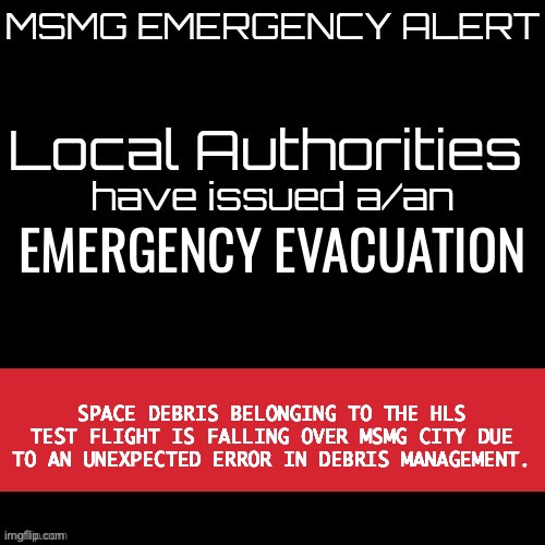 New MSMG EAS | EMERGENCY EVACUATION; SPACE DEBRIS BELONGING TO THE HLS TEST FLIGHT IS FALLING OVER MSMG CITY DUE TO AN UNEXPECTED ERROR IN DEBRIS MANAGEMENT. | image tagged in new msmg eas | made w/ Imgflip meme maker