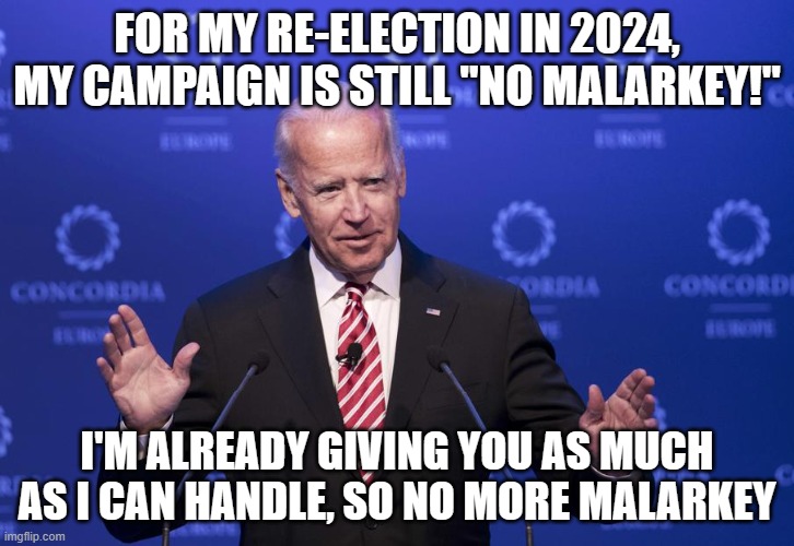 Joe Biden | FOR MY RE-ELECTION IN 2024, MY CAMPAIGN IS STILL "NO MALARKEY!"; I'M ALREADY GIVING YOU AS MUCH AS I CAN HANDLE, SO NO MORE MALARKEY | image tagged in joe biden | made w/ Imgflip meme maker