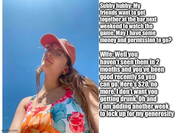 Subby hubby: My friends want to get together at the bar next weekend to watch the game. May I have some money and permission to go? Wife: Well you haven’t seen them in 2 months and you’ve been good recently so you can go. Here’s $20, no more. I don’t want you getting drunk. Oh and I am adding another week to lock up for my generosity | made w/ Imgflip meme maker