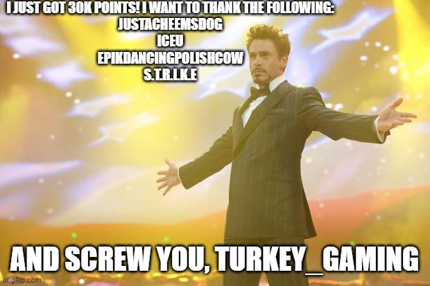 I love these guy's memes and support! they helped me come this far | I JUST GOT 30K POINTS! I WANT TO THANK THE FOLLOWING:

JUSTACHEEMSDOG
ICEU
EPIKDANCINGPOLISHCOW
S.T.R.I.K.E; AND SCREW YOU, TURKEY_GAMING | image tagged in tony stark success,celebration,turkey_gaming sucks,iceu,oh wow are you actually reading these tags | made w/ Imgflip meme maker