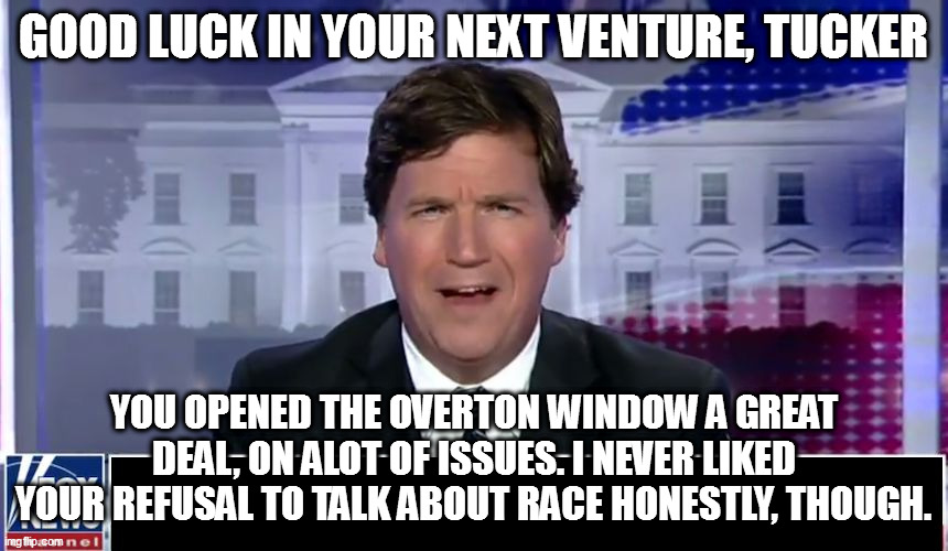 Tucker Carlson | GOOD LUCK IN YOUR NEXT VENTURE, TUCKER; YOU OPENED THE OVERTON WINDOW A GREAT DEAL, ON ALOT OF ISSUES. I NEVER LIKED YOUR REFUSAL TO TALK ABOUT RACE HONESTLY, THOUGH. | image tagged in tucker carlson | made w/ Imgflip meme maker