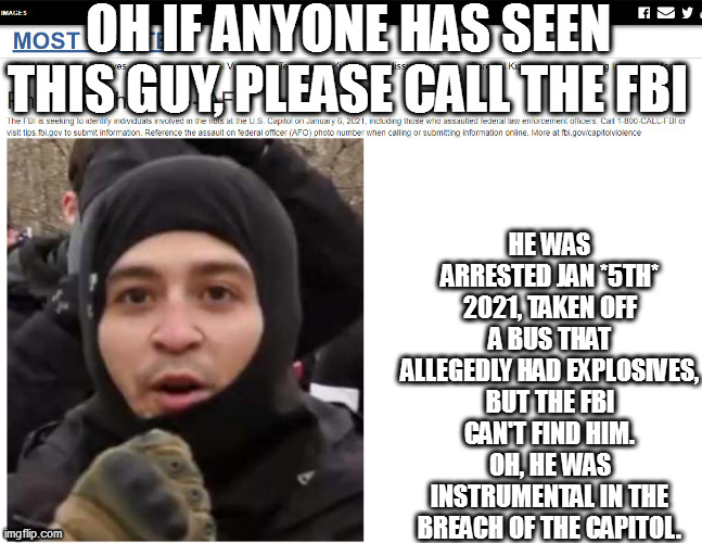 OH IF ANYONE HAS SEEN THIS GUY, PLEASE CALL THE FBI; HE WAS ARRESTED JAN *5TH* 2021, TAKEN OFF A BUS THAT ALLEGEDLY HAD EXPLOSIVES, BUT THE FBI CAN'T FIND HIM. OH, HE WAS INSTRUMENTAL IN THE BREACH OF THE CAPITOL. | image tagged in memes | made w/ Imgflip meme maker
