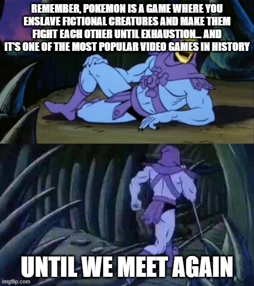 Skeletor disturbing facts | REMEMBER, POKEMON IS A GAME WHERE YOU ENSLAVE FICTIONAL CREATURES AND MAKE THEM FIGHT EACH OTHER UNTIL EXHAUSTION... AND IT'S ONE OF THE MOST POPULAR VIDEO GAMES IN HISTORY; UNTIL WE MEET AGAIN | image tagged in skeletor disturbing facts | made w/ Imgflip meme maker