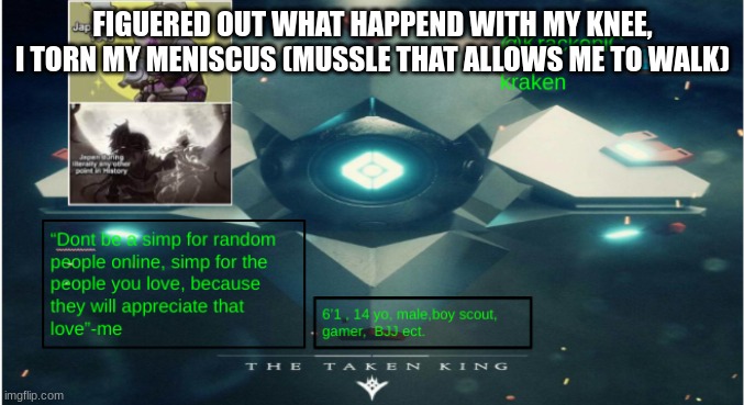 kraken destiny temp | FIGUERED OUT WHAT HAPPEND WITH MY KNEE, I TORN MY MENISCUS (MUSSLE THAT ALLOWS ME TO WALK) | image tagged in kraken destiny temp | made w/ Imgflip meme maker