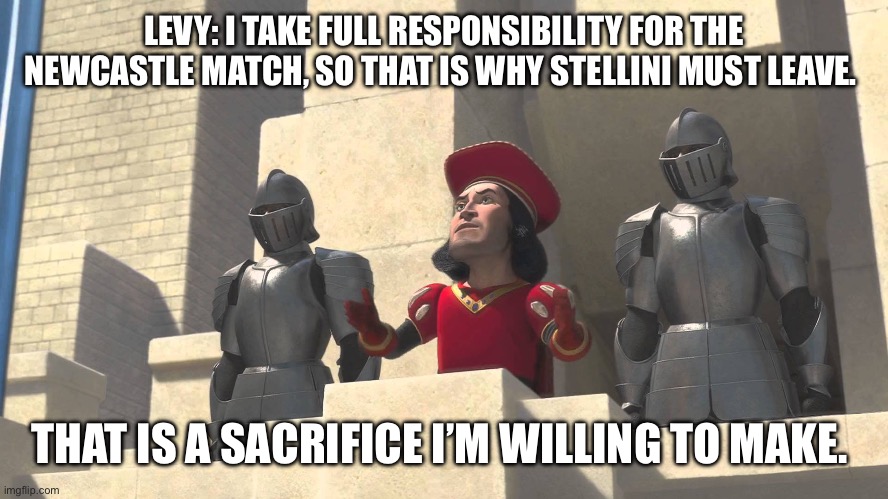 its a sacrifice that i m willing to make | LEVY: I TAKE FULL RESPONSIBILITY FOR THE NEWCASTLE MATCH, SO THAT IS WHY STELLINI MUST LEAVE. THAT IS A SACRIFICE I’M WILLING TO MAKE. | image tagged in its a sacrifice that i m willing to make,coys | made w/ Imgflip meme maker
