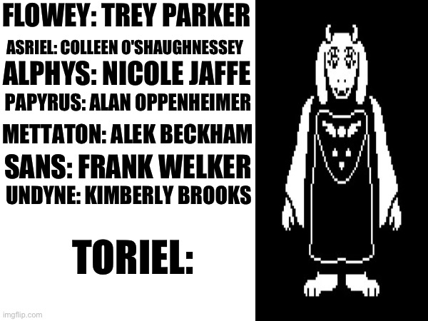 If Undertale characters had real voice actors, who would they be? Part 8 | FLOWEY: TREY PARKER; ASRIEL: COLLEEN O'SHAUGHNESSEY; ALPHYS: NICOLE JAFFE; PAPYRUS: ALAN OPPENHEIMER; METTATON: ALEK BECKHAM; SANS: FRANK WELKER; UNDYNE: KIMBERLY BROOKS; TORIEL: | image tagged in undertale | made w/ Imgflip meme maker