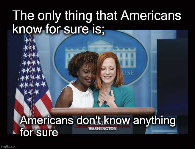 The only thing Americans know for sure is ... | The only thing that Americans
know for sure is;; Americans don't know anything 
for sure | image tagged in biased media,karine jean pierre,jen psaki | made w/ Imgflip meme maker