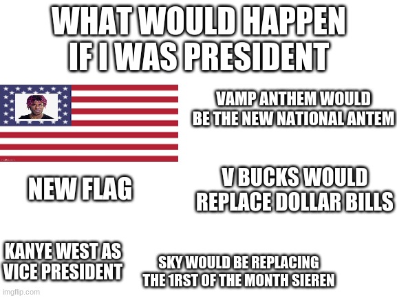 i should run 4 president | WHAT WOULD HAPPEN IF I WAS PRESIDENT; VAMP ANTHEM WOULD BE THE NEW NATIONAL ANTEM; V BUCKS WOULD REPLACE DOLLAR BILLS; NEW FLAG; KANYE WEST AS VICE PRESIDENT; SKY WOULD BE REPLACING THE 1RST OF THE MONTH SIEREN | image tagged in blank white template | made w/ Imgflip meme maker